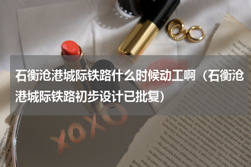 石衡沧港城际铁路什么时候动工啊（石衡沧港城际铁路初步设计已批复）