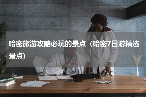 哈密旅游攻略必玩的景点（哈密7日游精选景点）