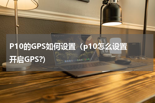 P10的GPS如何设置（p10怎么设置开启GPS?）