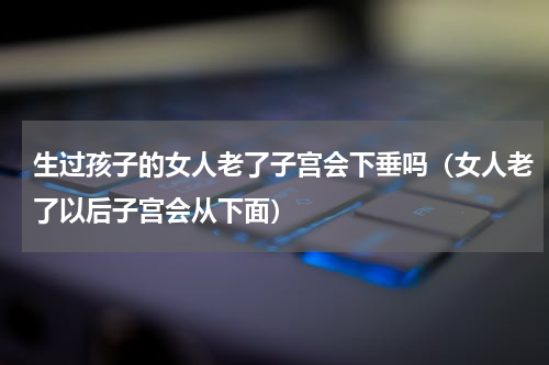 生过孩子的女人老了子宫会下垂吗（女人老了以后子宫会从下面）