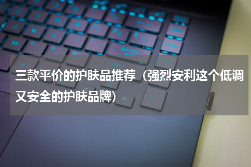 三款平价的护肤品推荐（强烈安利这个低调又安全的护肤品牌）