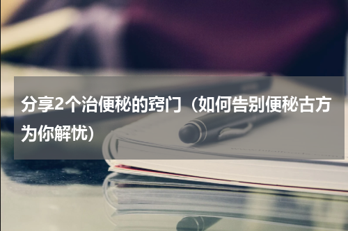 分享2个治便秘的窍门（如何告别便秘古方为你解忧）