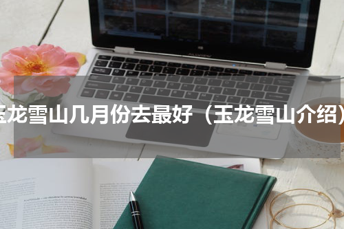 玉龙雪山几月份去最好（玉龙雪山介绍）