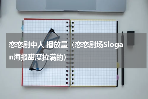 恋恋剧中人 播放量（恋恋剧场Slogan海报甜度拉满的）