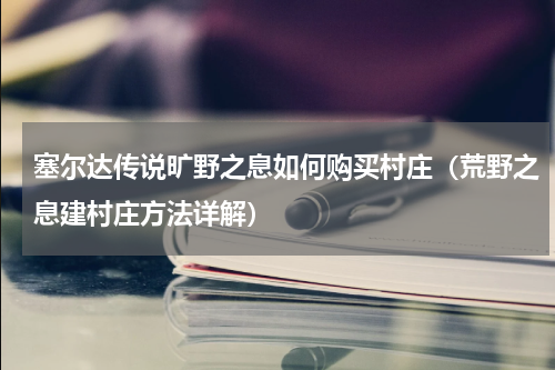 塞尔达传说旷野之息如何购买村庄（荒野之息建村庄方法详解）