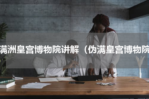 伪满洲皇宫博物院讲解（伪满皇宫博物院）