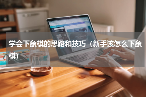 学会下象棋的思路和技巧（新手该怎么下象棋）