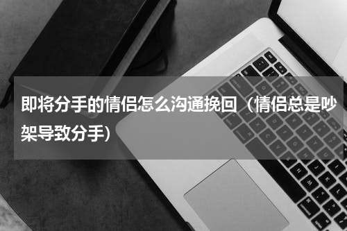 即将分手的情侣怎么沟通挽回（情侣总是吵架导致分手）
