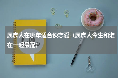 属虎人在哪年适合谈恋爱（属虎人今生和谁在一起最配）