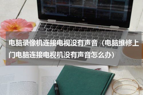 电脑录像机连接电视没有声音（电脑维修上门电脑连接电视机没有声音怎么办）
