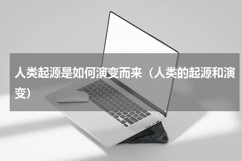 人类起源是如何演变而来（人类的起源和演变）