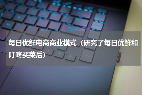 每日优鲜电商商业模式（研究了每日优鲜和叮咚买菜后）