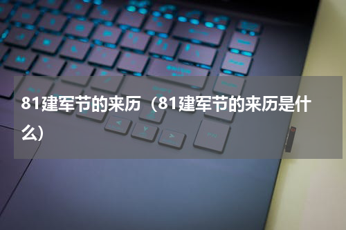 81建军节的来历（81建军节的来历是什么）