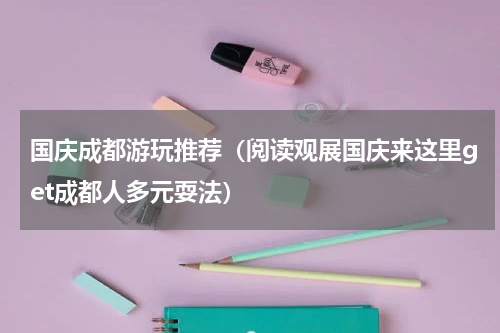 国庆成都游玩推荐（阅读观展国庆来这里get成都人多元耍法）