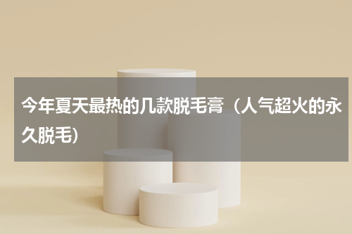 今年夏天最热的几款脱毛膏（人气超火的永久脱毛）