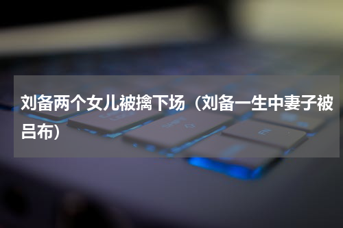 刘备两个女儿被擒下场（刘备一生中妻子被吕布）