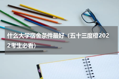 什么大学宿舍条件最好（五十三度橙2022考生必看）