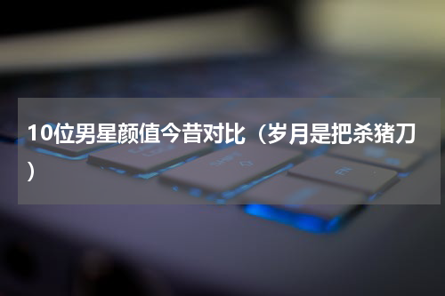 10位男星颜值今昔对比（岁月是把杀猪刀）