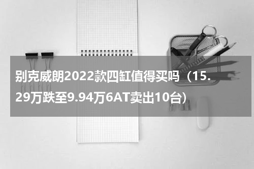 别克威朗2022款四缸值得买吗（15.29万跌至9.94万6AT卖出10台）