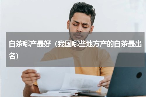 白茶哪产最好（我国哪些地方产的白茶最出名）