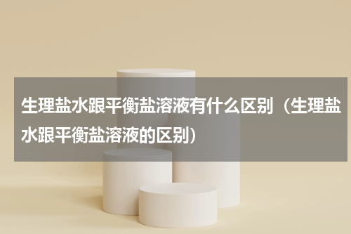 生理盐水跟平衡盐溶液有什么区别（生理盐水跟平衡盐溶液的区别）