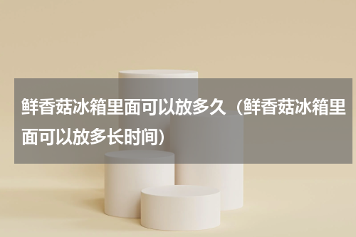 鲜香菇冰箱里面可以放多久（鲜香菇冰箱里面可以放多长时间）