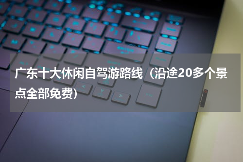广东十大休闲自驾游路线（沿途20多个景点全部免费）