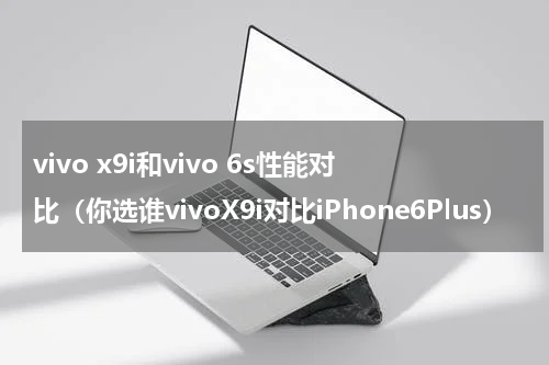 vivo x9i和vivo 6s性能对比（你选谁vivoX9i对比iPhone6Plus）