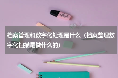 档案管理和数字化处理是什么（档案整理数字化扫描是做什么的）