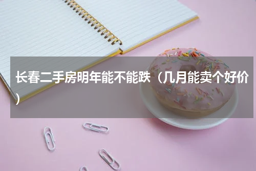 长春二手房明年能不能跌（几月能卖个好价）