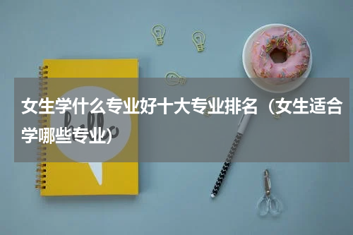 女生学什么专业好十大专业排名（女生适合学哪些专业）