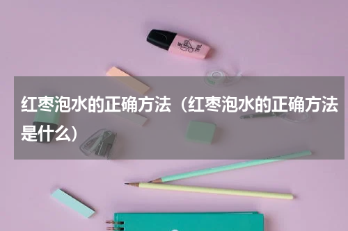 红枣泡水的正确方法（红枣泡水的正确方法是什么）