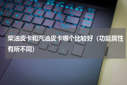 柴油皮卡和汽油皮卡哪个比较好（功能属性有所不同）