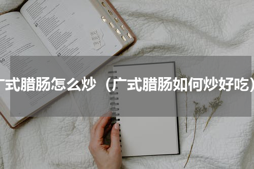 广式腊肠怎么炒（广式腊肠如何炒好吃）