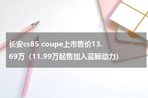长安cs85 coupe上市售价13.69万（11.99万起售加入蓝鲸动力）