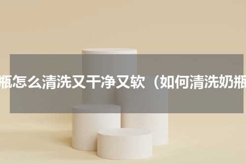 奶瓶怎么清洗又干净又软（如何清洗奶瓶）