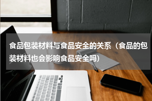 食品包装材料与食品安全的关系（食品的包装材料也会影响食品安全吗）