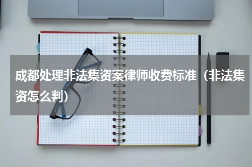 成都处理非法集资案律师收费标准（非法集资怎么判）