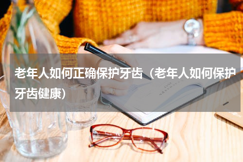 老年人如何正确保护牙齿（老年人如何保护牙齿健康）