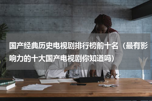 国产经典历史电视剧排行榜前十名（最有影响力的十大国产电视剧你知道吗）
