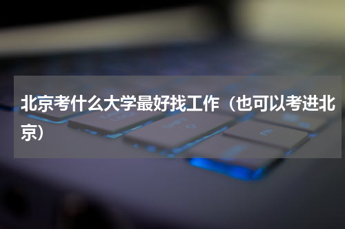 北京考什么大学最好找工作（也可以考进北京）
