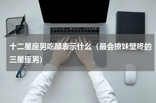十二星座男吃醋表示什么（最会撩妹壁咚的三星座男）