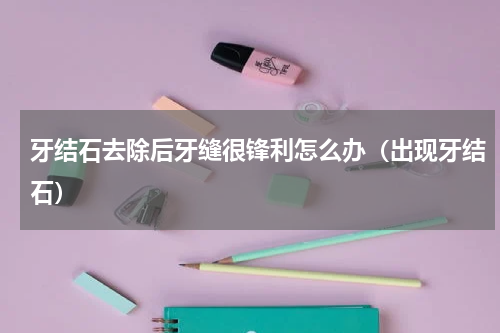 牙结石去除后牙缝很锋利怎么办（出现牙结石）