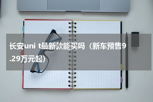 长安uni t最新款能买吗（新车预售9.29万元起）