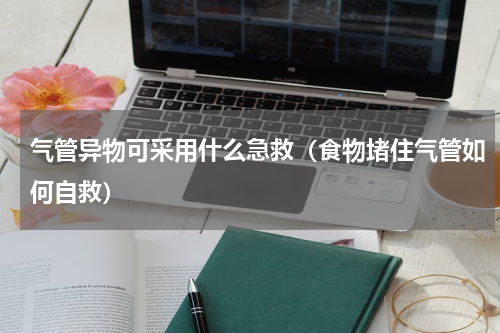 气管异物可采用什么急救（食物堵住气管如何自救）