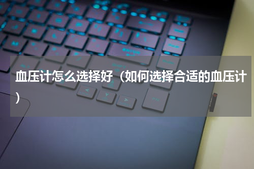 血压计怎么选择好（如何选择合适的血压计）