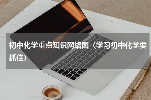初中化学重点知识网络图（学习初中化学要抓住）