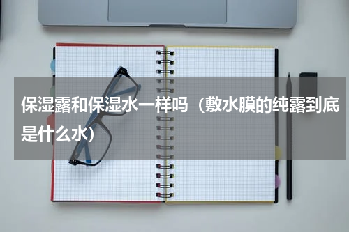 保湿露和保湿水一样吗（敷水膜的纯露到底是什么水）