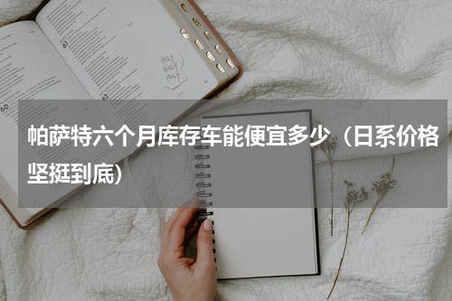 帕萨特六个月库存车能便宜多少（日系价格坚挺到底）