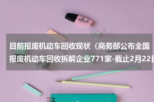 目前报废机动车回收现状（商务部公布全国报废机动车回收拆解企业771家-截止2月22日）